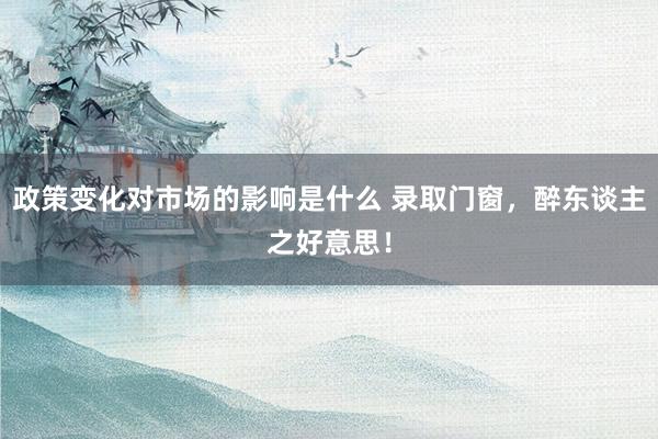 政策变化对市场的影响是什么 录取门窗，醉东谈主之好意思！