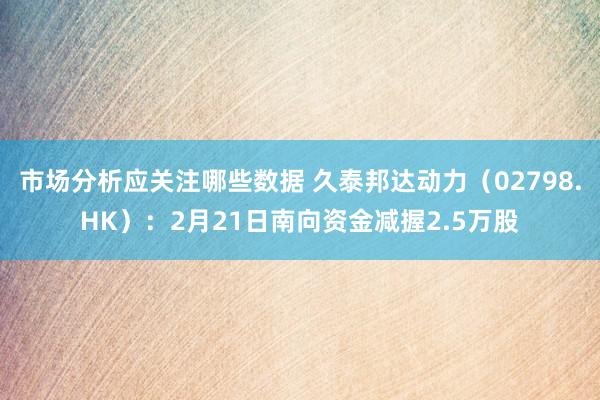 市场分析应关注哪些数据 久泰邦达动力（02798.HK）：2月21日南向资金减握2.5万股