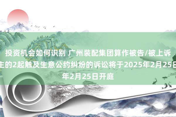 投资机会如何识别 广州装配集团算作被告/被上诉东谈主的2起触及生意公约纠纷的诉讼将于2025年2月25日开庭