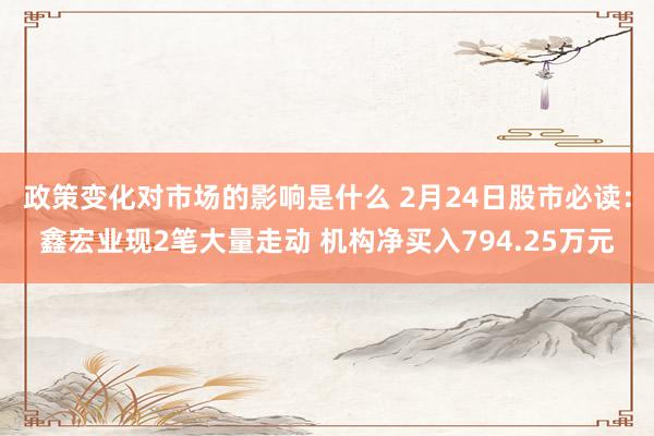 政策变化对市场的影响是什么 2月24日股市必读：鑫宏业现2笔大量走动 机构净买入794.25万元