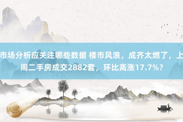 市场分析应关注哪些数据 楼市风浪，成齐太燃了，上周二手房成交2882套，环比高涨17.7%？