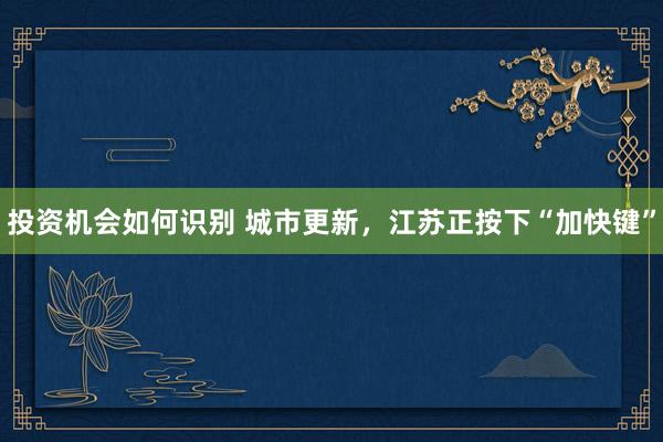 投资机会如何识别 城市更新，江苏正按下“加快键”