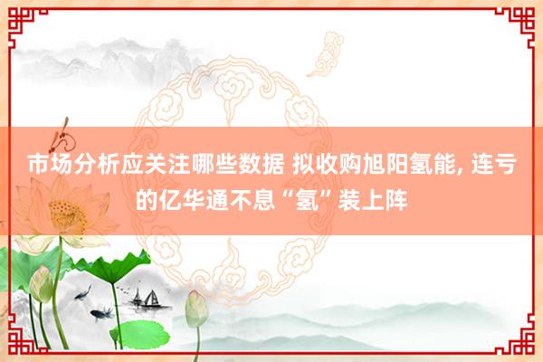 市场分析应关注哪些数据 拟收购旭阳氢能, 连亏的亿华通不息“氢”装上阵