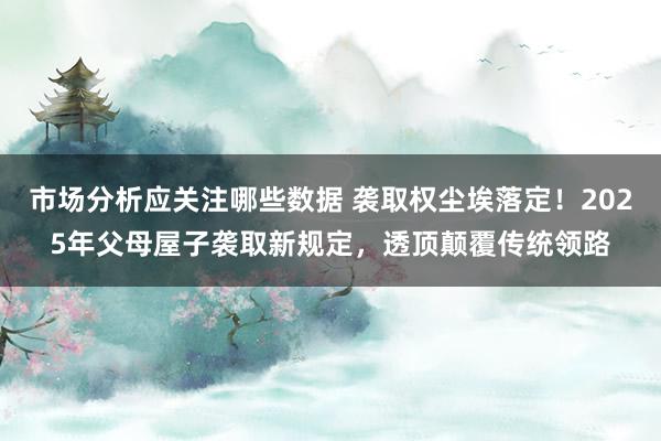 市场分析应关注哪些数据 袭取权尘埃落定！2025年父母屋子袭取新规定，透顶颠覆传统领路