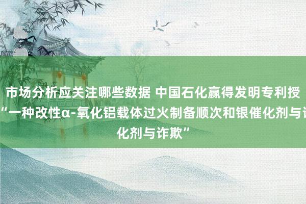 市场分析应关注哪些数据 中国石化赢得发明专利授权：“一种改性α-氧化铝载体过火制备顺次和银催化剂与诈欺”