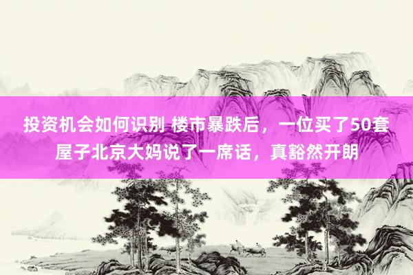 投资机会如何识别 楼市暴跌后，一位买了50套屋子北京大妈说了一席话，真豁然开朗