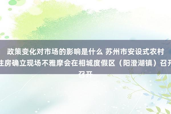 政策变化对市场的影响是什么 苏州市安设式农村住房确立现场不雅摩会在相城度假区（阳澄湖镇）召开