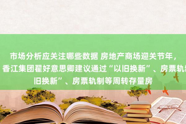 市场分析应关注哪些数据 房地产商场迎关节年，世界政协委员、香江集团翟好意思卿建议通过“以旧换新”、房票轨制等周转存量房