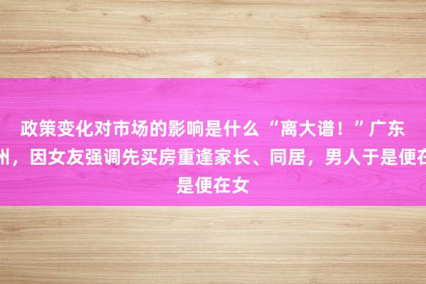 政策变化对市场的影响是什么 “离大谱！”广东惠州，因女友强调先买房重逢家长、同居，男人于是便在女