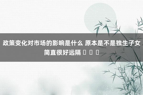 政策变化对市场的影响是什么 原本是不是独生子女简直很好远隔 ​​​