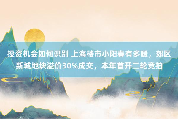 投资机会如何识别 上海楼市小阳春有多暖，郊区新城地块溢价30%成交，本年首开二轮竞拍