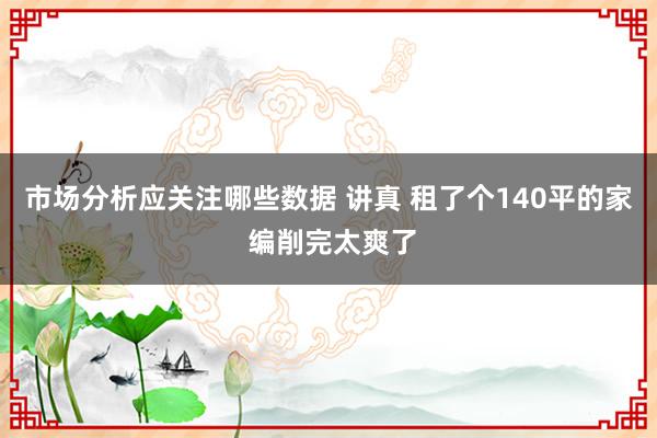 市场分析应关注哪些数据 讲真 租了个140平的家 编削完太爽了