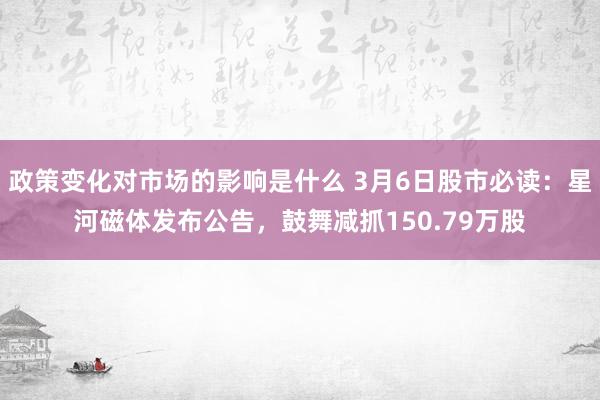 政策变化对市场的影响是什么 3月6日股市必读：星河磁体发布公告，鼓舞减抓150.79万股