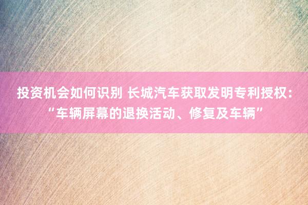 投资机会如何识别 长城汽车获取发明专利授权：“车辆屏幕的退换活动、修复及车辆”