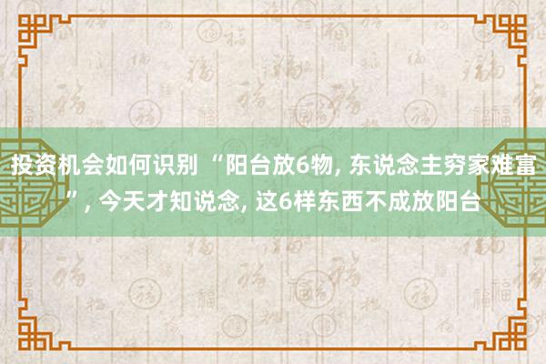 投资机会如何识别 “阳台放6物, 东说念主穷家难富”, 今天才知说念, 这6样东西不成放阳台