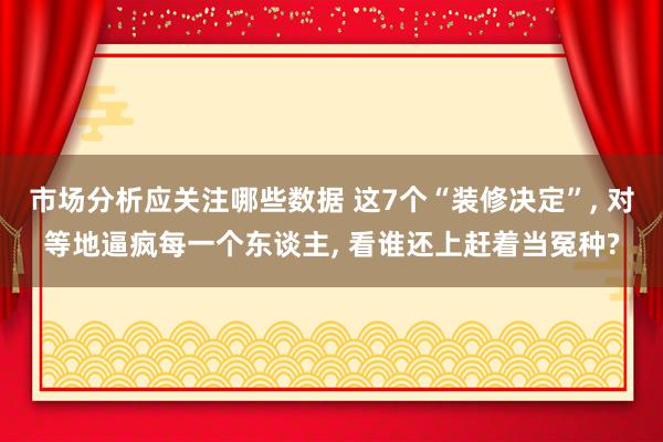 市场分析应关注哪些数据 这7个“装修决定”, 对等地逼疯每一个东谈主, 看谁还上赶着当冤种?