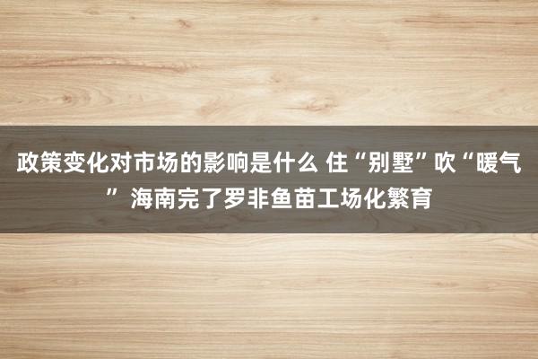 政策变化对市场的影响是什么 住“别墅”吹“暖气” 海南完了罗非鱼苗工场化繁育