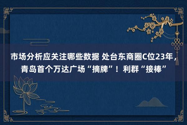 市场分析应关注哪些数据 处台东商圈C位23年，青岛首个万达广场“摘牌”！利群“接棒”