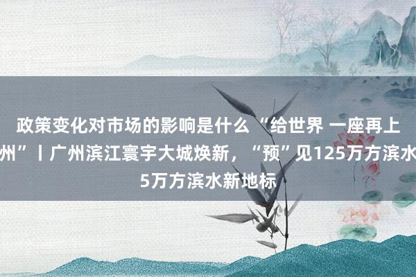 政策变化对市场的影响是什么 “给世界 一座再上前的广州”丨广州滨江寰宇大城焕新，“预”见125万方滨水新地标