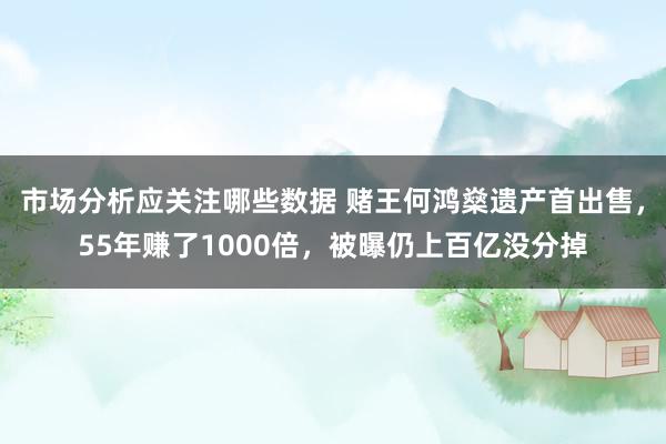 市场分析应关注哪些数据 赌王何鸿燊遗产首出售，55年赚了1000倍，被曝仍上百亿没分掉