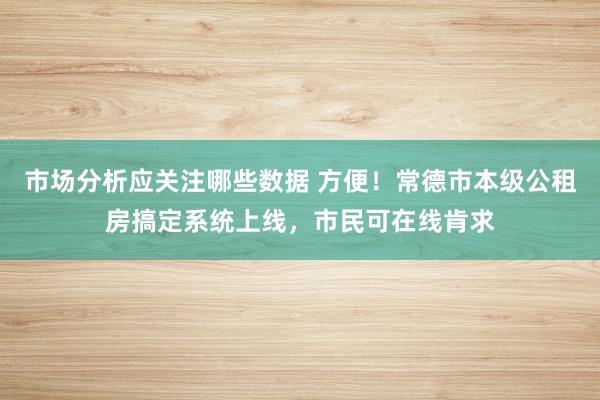 市场分析应关注哪些数据 方便！常德市本级公租房搞定系统上线，市民可在线肯求