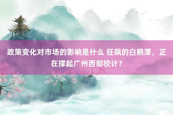 政策变化对市场的影响是什么 狂飙的白鹅潭，正在撑起广州西部狡计？