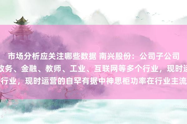 市场分析应关注哪些数据 南兴股份：公司子公司独一汇注处事客户涵盖政务、金融、教师、工业、互联网等多个行业，现时运营的自罕有据中神思柜功率在行业主流需求功率限度