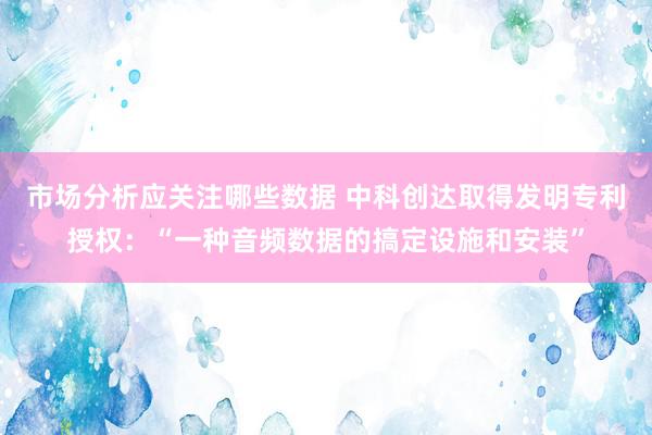 市场分析应关注哪些数据 中科创达取得发明专利授权：“一种音频数据的搞定设施和安装”