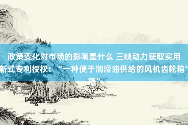 政策变化对市场的影响是什么 三峡动力获取实用新式专利授权：“一种便于润滑油供给的风机齿轮箱”