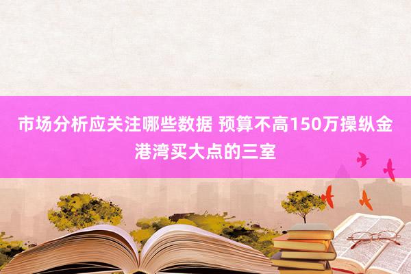 市场分析应关注哪些数据 预算不高150万操纵金港湾买大点的三室