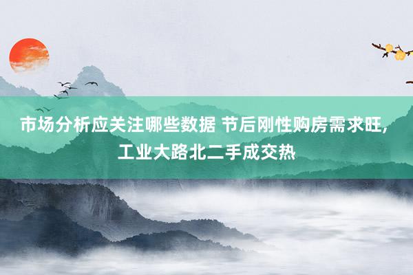 市场分析应关注哪些数据 节后刚性购房需求旺, 工业大路北二手成交热