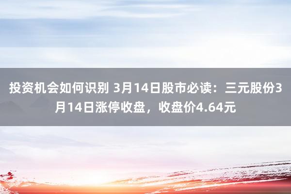 投资机会如何识别 3月14日股市必读：三元股份3月14日涨停收盘，收盘价4.64元